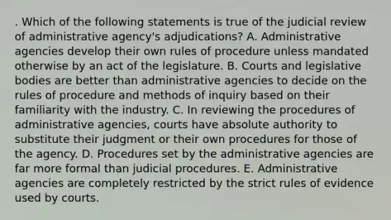 . Which of the following statements is true of the judicial review of administrative agency's adjudications? A. Administrative agencies develop their own rules of procedure unless mandated otherwise by an act of the legislature. B. Courts and legislative bodies are better than administrative agencies to decide on the rules of procedure and methods of inquiry based on their familiarity with the industry. C. In reviewing the procedures of administrative agencies, courts have absolute authority to substitute their judgment or their own procedures for those of the agency. D. Procedures set by the administrative agencies are far more formal than judicial procedures. E. Administrative agencies are completely restricted by the strict rules of evidence used by courts.