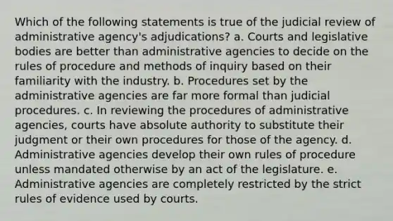 Which of the following statements is true of the judicial review of administrative agency's adjudications? a. Courts and legislative bodies are better than administrative agencies to decide on the rules of procedure and methods of inquiry based on their familiarity with the industry. b. Procedures set by the administrative agencies are far more formal than judicial procedures. c. In reviewing the procedures of administrative agencies, courts have absolute authority to substitute their judgment or their own procedures for those of the agency. d. Administrative agencies develop their own rules of procedure unless mandated otherwise by an act of the legislature. e. Administrative agencies are completely restricted by the strict rules of evidence used by courts.