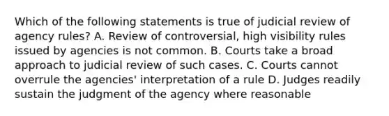 Which of the following statements is true of judicial review of agency rules? A. Review of controversial, high visibility rules issued by agencies is not common. B. Courts take a broad approach to judicial review of such cases. C. Courts cannot overrule the agencies' interpretation of a rule D. Judges readily sustain the judgment of the agency where reasonable