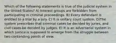 Which of the following statements is true of the judicial system in the United States? A) Interest groups are forbidden from participating in criminal proceedings. B) Every defendant is entitled to a trial by a jury. C) It is unitary court system. D)The system prescribes that criminal cases be decided by juries, and civil cases be decided by judges. E) It is an adversarial system in which justice is supposed to emerge from the struggle between two contending points of view.