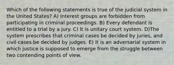 Which of the following statements is true of the judicial system in the United States? A) Interest groups are forbidden from participating in criminal proceedings. B) Every defendant is entitled to a trial by a jury. C) It is unitary court system. D)The system prescribes that criminal cases be decided by juries, and civil cases be decided by judges. E) It is an adversarial system in which justice is supposed to emerge from the struggle between two contending points of view.