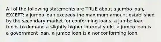 All of the following statements are TRUE about a jumbo loan, EXCEPT: a jumbo loan exceeds the maximum amount established by the secondary market for conforming loans. a jumbo loan tends to demand a slightly higher interest yield. a jumbo loan is a government loan. a jumbo loan is a nonconforming loan.