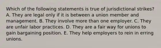 Which of the following statements is true of jurisdictional strikes? A. They are legal only if it is between a union member and management. B. They involve more than one employer. C. They are unfair labor practices. D. They are a fair way for unions to gain bargaining position. E. They help employers to rein in erring unions.