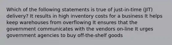 Which of the following statements is true of just-in-time (JIT) delivery? It results in high inventory costs for a business It helps keep warehouses from overflowing It ensures that the government communicates with the vendors on-line It urges government agencies to buy off-the-shelf goods