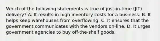 Which of the following statements is true of just-in-time (JIT) delivery? A. It results in high inventory costs for a business. B. It helps keep warehouses from overflowing. C. It ensures that the government communicates with the vendors on-line. D. It urges government agencies to buy off-the-shelf goods.