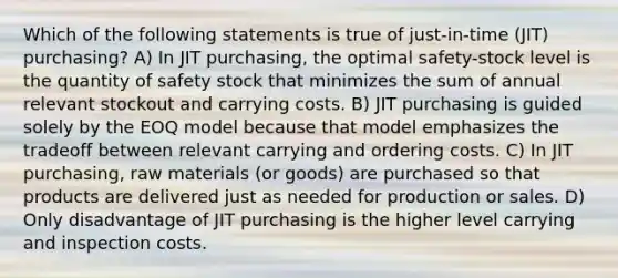 Which of the following statements is true of just-in-time (JIT) purchasing? A) In JIT purchasing, the optimal safety-stock level is the quantity of safety stock that minimizes the sum of annual relevant stockout and carrying costs. B) JIT purchasing is guided solely by the EOQ model because that model emphasizes the tradeoff between relevant carrying and ordering costs. C) In JIT purchasing, raw materials (or goods) are purchased so that products are delivered just as needed for production or sales. D) Only disadvantage of JIT purchasing is the higher level carrying and inspection costs.