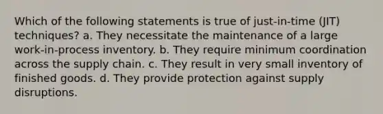 Which of the following statements is true of just-in-time (JIT) techniques? a. They necessitate the maintenance of a large work-in-process inventory. b. They require minimum coordination across the supply chain. c. They result in very small inventory of finished goods. d. They provide protection against supply disruptions.