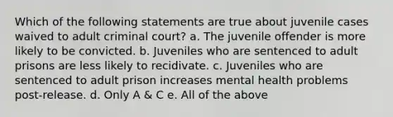 Which of the following statements are true about juvenile cases waived to adult criminal court? a. The juvenile offender is more likely to be convicted. b. Juveniles who are sentenced to adult prisons are less likely to recidivate. c. Juveniles who are sentenced to adult prison increases mental health problems post-release. d. Only A & C e. All of the above