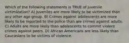 Which of the following statements is TRUE of juvenile victimization? A) Juveniles are more likely to be victimized than any other age group. B) Crimes against adolescents are more likely to be reported to the police than are crimes against adults. C) Adults are more likely than adolescents to commit violent crimes against peers. D) African Americans are less likely than Caucasians to be victims of violence.