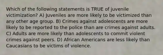 Which of the following statements is TRUE of juvenile victimization? A) Juveniles are more likely to be victimized than any other age group. B) Crimes against adolescents are more likely to be reported to the police than are crimes against adults. C) Adults are more likely than adolescents to commit violent crimes against peers. D) African Americans are less likely than Caucasians to be victims of violence.