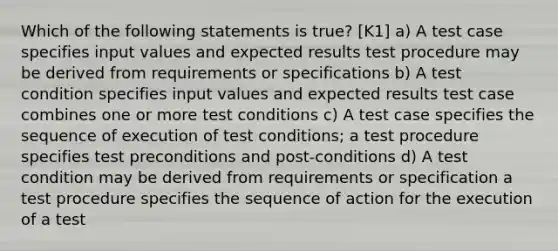 Which of the following statements is true? [K1] a) A test case specifies input values and expected results test procedure may be derived from requirements or specifications b) A test condition specifies input values and expected results test case combines one or more test conditions c) A test case specifies the sequence of execution of test conditions; a test procedure specifies test preconditions and post-conditions d) A test condition may be derived from requirements or specification a test procedure specifies the sequence of action for the execution of a test