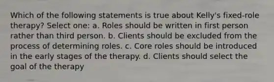 Which of the following statements is true about Kelly's fixed-role therapy? Select one: a. Roles should be written in first person rather than third person. b. Clients should be excluded from the process of determining roles. c. Core roles should be introduced in the early stages of the therapy. d. Clients should select the goal of the therapy