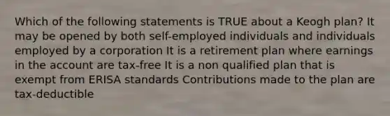 Which of the following statements is TRUE about a Keogh plan? It may be opened by both self-employed individuals and individuals employed by a corporation It is a retirement plan where earnings in the account are tax-free It is a non qualified plan that is exempt from ERISA standards Contributions made to the plan are tax-deductible