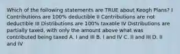 Which of the following statements are TRUE about Keogh Plans? I Contributions are 100% deductible II Contributions are not deductible III Distributions are 100% taxable IV Distributions are partially taxed, with only the amount above what was contributed being taxed A. I and III B. I and IV C. II and III D. II and IV