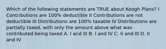 Which of the following statements are TRUE about Keogh Plans? I Contributions are 100% deductible II Contributions are not deductible III Distributions are 100% taxable IV Distributions are partially taxed, with only the amount above what was contributed being taxed A. I and III B. I and IV C. II and III D. II and IV