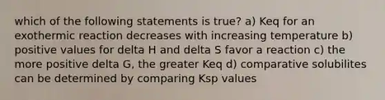 which of the following statements is true? a) Keq for an exothermic reaction decreases with increasing temperature b) positive values for delta H and delta S favor a reaction c) the more positive delta G, the greater Keq d) comparative solubilites can be determined by comparing Ksp values