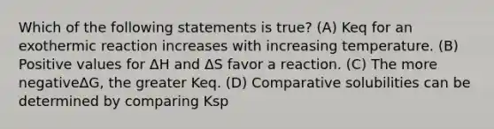 Which of the following statements is true? (A) Keq for an exothermic reaction increases with increasing temperature. (B) Positive values for ΔH and ΔS favor a reaction. (C) The more negativeΔG, the greater Keq. (D) Comparative solubilities can be determined by comparing Ksp