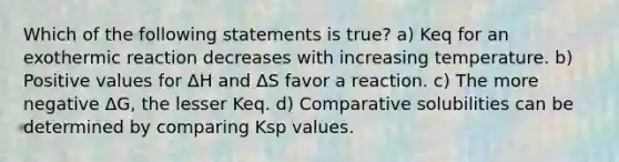 Which of the following statements is true? a) Keq for an exothermic reaction decreases with increasing temperature. b) Positive values for ΔH and ΔS favor a reaction. c) The more negative ΔG, the lesser Keq. d) Comparative solubilities can be determined by comparing Ksp values.