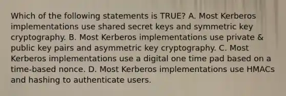 Which of the following statements is TRUE? A. Most Kerberos implementations use shared secret keys and symmetric key cryptography. B. Most Kerberos implementations use private & public key pairs and asymmetric key cryptography. C. Most Kerberos implementations use a digital one time pad based on a time-based nonce. D. Most Kerberos implementations use HMACs and hashing to authenticate users.