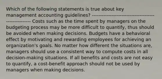 Which of the following statements is true about key management accounting guidelines? ----------------------------------------------------- Costs such as the time spent by managers on the budgeting process may be more difficult to quantify, thus should be avoided when making decisions. Budgets have a behavioral effect by motivating and rewarding employees for achieving an organization's goals. No matter how different the situations are, managers should use a consistent way to compute costs in all decision-making situations. If all benefits and costs are not easy to quantify, a cost-benefit approach should not be used by managers when making decisions.