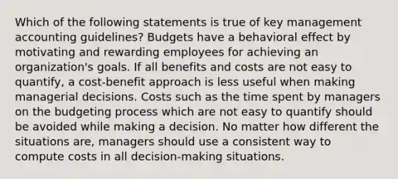 Which of the following statements is true of key management accounting guidelines? Budgets have a behavioral effect by motivating and rewarding employees for achieving an organization's goals. If all benefits and costs are not easy to quantify, a cost-benefit approach is less useful when making managerial decisions. Costs such as the time spent by managers on the budgeting process which are not easy to quantify should be avoided while making a decision. No matter how different the situations are, managers should use a consistent way to compute costs in all decision-making situations.