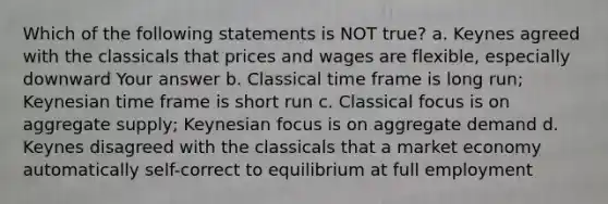 Which of the following statements is NOT true? a. Keynes agreed with the classicals that prices and wages are flexible, especially downward Your answer b. Classical time frame is long run; Keynesian time frame is short run c. Classical focus is on aggregate supply; Keynesian focus is on aggregate demand d. Keynes disagreed with the classicals that a market economy automatically self-correct to equilibrium at full employment