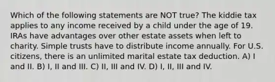 Which of the following statements are NOT true? The kiddie tax applies to any income received by a child under the age of 19. IRAs have advantages over other estate assets when left to charity. Simple trusts have to distribute income annually. For U.S. citizens, there is an unlimited marital estate tax deduction. A) I and II. B) I, II and III. C) II, III and IV. D) I, II, III and IV.