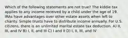 Which of the following statements are not true? The kiddie tax applies to any income received by a child under the age of 19. IRAs have advantages over other estate assets when left to charity. Simple trusts have to distribute income annually. For U.S. citizens, there is an unlimited marital estate tax deduction. A) II, III, and IV B) I, II, and III C) I and II D) I, II, III, and IV