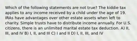 Which of the following statements are not true? The kiddie tax applies to any income received by a child under the age of 19. IRAs have advantages over other estate assets when left to charity. Simple trusts have to distribute income annually. For U.S. citizens, there is an unlimited marital estate tax deduction. A) II, III, and IV B) I, II, and III C) I and II D) I, II, III, and IV