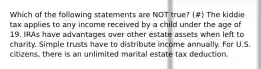 Which of the following statements are NOT true? (#) The kiddie tax applies to any income received by a child under the age of 19. IRAs have advantages over other estate assets when left to charity. Simple trusts have to distribute income annually. For U.S. citizens, there is an unlimited marital estate tax deduction.