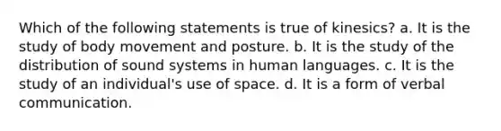 Which of the following statements is true of kinesics? a. It is the study of body movement and posture. b. It is the study of the distribution of sound systems in human languages. c. It is the study of an individual's use of space. d. It is a form of verbal communication.