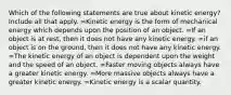 Which of the following statements are true about kinetic energy? Include all that apply. =Kinetic energy is the form of mechanical energy which depends upon the position of an object. =If an object is at rest, then it does not have any kinetic energy. =if an object is on the ground, then it does not have any kinetic energy. =The kinetic energy of an object is dependent upon the weight and the speed of an object. =Faster moving objects always have a greater kinetic energy. =More massive objects always have a greater kinetic energy. =Kinetic energy is a scalar quantity.