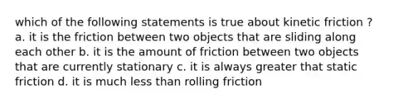 which of the following statements is true about kinetic friction ? a. it is the friction between two objects that are sliding along each other b. it is the amount of friction between two objects that are currently stationary c. it is always greater that static friction d. it is much less than rolling friction