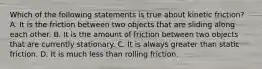 Which of the following statements is true about kinetic friction? A. It is the friction between two objects that are sliding along each other. B. It is the amount of friction between two objects that are currently stationary. C. It is always greater than static friction. D. It is much less than rolling friction.