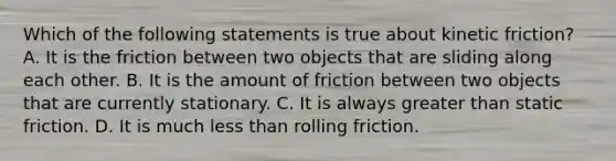 Which of the following statements is true about kinetic friction? A. It is the friction between two objects that are sliding along each other. B. It is the amount of friction between two objects that are currently stationary. C. It is always greater than static friction. D. It is much less than rolling friction.