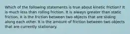 Which of the following statements is true about kinetic friction? It is much less than rolling friction. It is always greater than static friction. It is the friction between two objects that are sliding along each other. It is the amount of friction between two objects that are currently stationary.