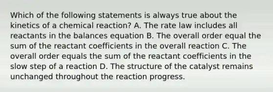 Which of the following statements is always true about the kinetics of a chemical reaction? A. The rate law includes all reactants in the balances equation B. The overall order equal the sum of the reactant coefficients in the overall reaction C. The overall order equals the sum of the reactant coefficients in the slow step of a reaction D. The structure of the catalyst remains unchanged throughout the reaction progress.