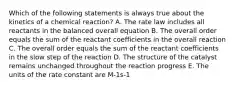 Which of the following statements is always true about the kinetics of a chemical reaction? A. The rate law includes all reactants in the balanced overall equation B. The overall order equals the sum of the reactant coefficients in the overall reaction C. The overall order equals the sum of the reactant coefficients in the slow step of the reaction D. The structure of the catalyst remains unchanged throughout the reaction progress E. The units of the rate constant are M-1s-1