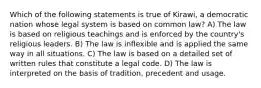 Which of the following statements is true of Kirawi, a democratic nation whose legal system is based on common law? A) The law is based on religious teachings and is enforced by the country's religious leaders. B) The law is inflexible and is applied the same way in all situations. C) The law is based on a detailed set of written rules that constitute a legal code. D) The law is interpreted on the basis of tradition, precedent and usage.