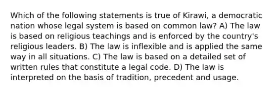 Which of the following statements is true of Kirawi, a democratic nation whose legal system is based on common law? A) The law is based on religious teachings and is enforced by the country's religious leaders. B) The law is inflexible and is applied the same way in all situations. C) The law is based on a detailed set of written rules that constitute a legal code. D) The law is interpreted on the basis of tradition, precedent and usage.