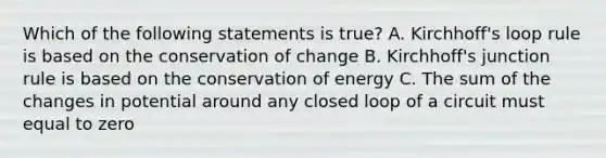 Which of the following statements is true? A. Kirchhoff's loop rule is based on the conservation of change B. Kirchhoff's junction rule is based on the conservation of energy C. The sum of the changes in potential around any closed loop of a circuit must equal to zero