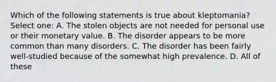 Which of the following statements is true about kleptomania? Select one: A. The stolen objects are not needed for personal use or their monetary value. B. The disorder appears to be more common than many disorders. C. The disorder has been fairly well-studied because of the somewhat high prevalence. D. All of these