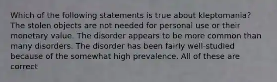 Which of the following statements is true about kleptomania? The stolen objects are not needed for personal use or their monetary value. The disorder appears to be more common than many disorders. The disorder has been fairly well-studied because of the somewhat high prevalence. All of these are correct