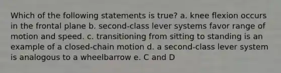 Which of the following statements is true? a. knee flexion occurs in the frontal plane b. second-class lever systems favor range of motion and speed. c. transitioning from sitting to standing is an example of a closed-chain motion d. a second-class lever system is analogous to a wheelbarrow e. C and D