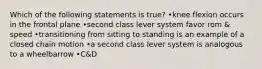 Which of the following statements is true? •knee flexion occurs in the frontal plane •second class lever system favor rom & speed •transitioning from sitting to standing is an example of a closed chain motion •a second class lever system is analogous to a wheelbarrow •C&D