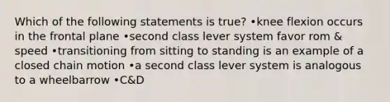 Which of the following statements is true? •knee flexion occurs in the frontal plane •second class lever system favor rom & speed •transitioning from sitting to standing is an example of a closed chain motion •a second class lever system is analogous to a wheelbarrow •C&D