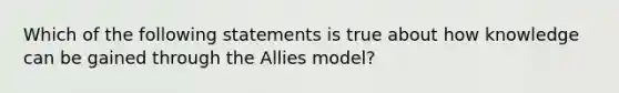 Which of the following statements is true about how knowledge can be gained through the Allies model?