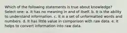 Which of the following statements is true about knowledge? Select one: a. It has no meaning in and of itself. b. It is the ability to understand information. c. It is a set of unformatted words and numbers. d. It has little value in comparison with raw data. e. It helps to convert information into raw data.