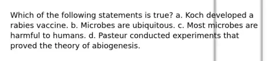 Which of the following statements is true? a. Koch developed a rabies vaccine. b. Microbes are ubiquitous. c. Most microbes are harmful to humans. d. Pasteur conducted experiments that proved the theory of abiogenesis.