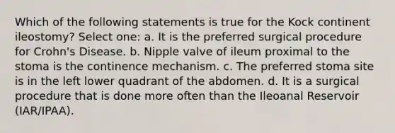 Which of the following statements is true for the Kock continent ileostomy? Select one: a. It is the preferred surgical procedure for Crohn's Disease. b. Nipple valve of ileum proximal to the stoma is the continence mechanism. c. The preferred stoma site is in the left lower quadrant of the abdomen. d. It is a surgical procedure that is done more often than the Ileoanal Reservoir (IAR/IPAA).